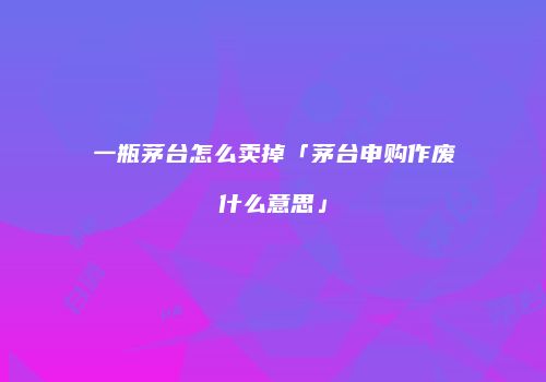 一瓶茅台怎么卖掉「茅台申购作废什么意思」