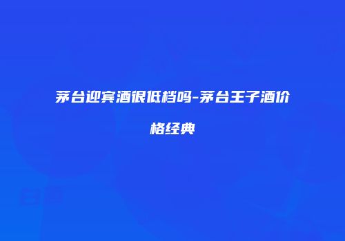 茅台迎宾酒很低档吗-茅台王子酒价格经典
