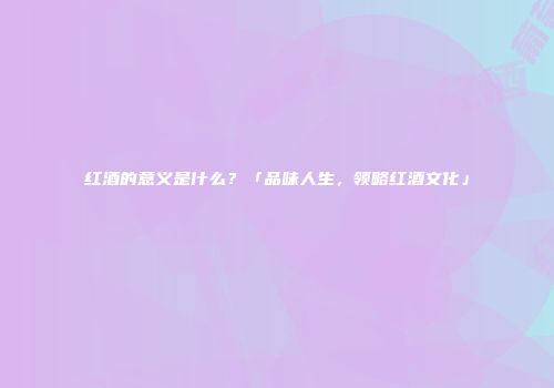 红酒的意义是什么？「品味人生，领略红酒文化」