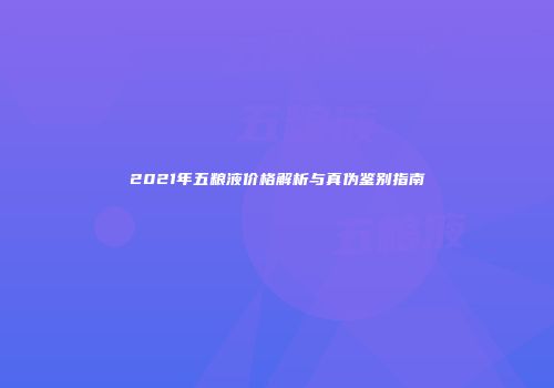 2021年五粮液价格解析与真伪鉴别指南