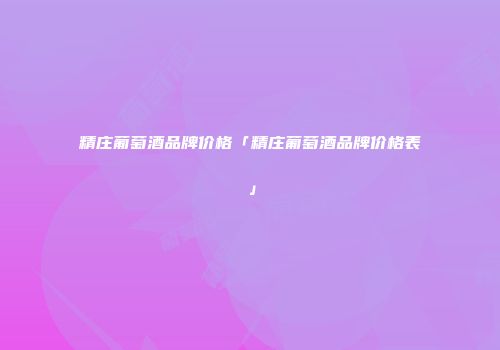 精庄葡萄酒品牌价格「精庄葡萄酒品牌价格表」