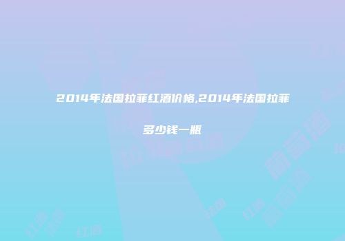 2014年法国拉菲红酒价格,2014年法国拉菲多少钱一瓶