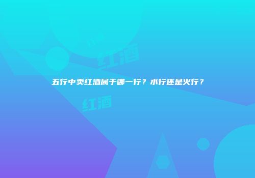 五行中卖红酒属于哪一行？水行还是火行？