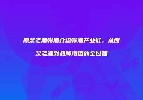 原浆老酒赣酒介绍赣酒产业链，从原浆老酒到品牌增值的全过程