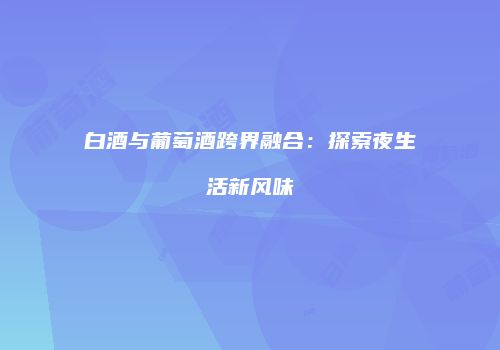 白酒与葡萄酒跨界融合：探索夜生活新风味