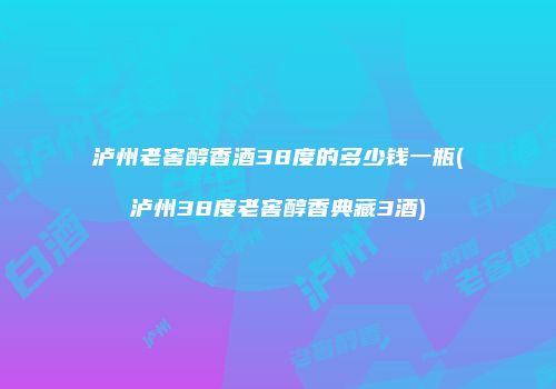 泸州老窖醇香酒38度的多少钱一瓶(泸州38度老窖醇香典藏3酒)