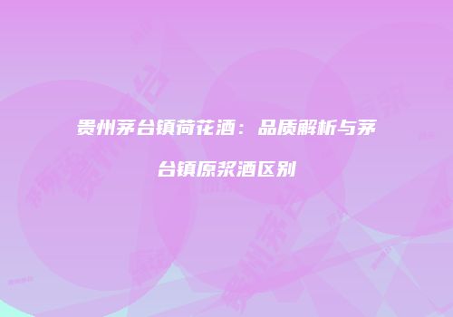 贵州茅台镇荷花酒：品质解析与茅台镇原浆酒区别
