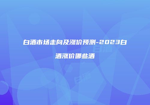 白酒市场走向及涨价预测-2023白酒涨价哪些酒