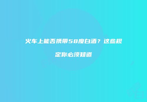 火车上能否携带58度白酒？这些规定你必须知道