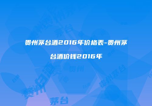 贵州茅台酒2016年价格表-贵州茅台酒价钱2016年