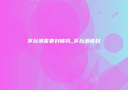 茅台酒需要封蜡吗_茅台酒蜡封