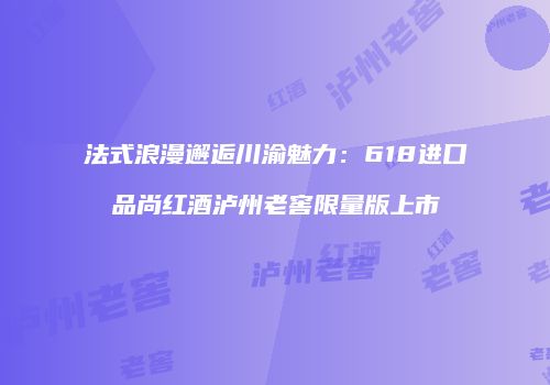 法式浪漫邂逅川渝魅力：618进口品尚红酒泸州老窖限量版上市