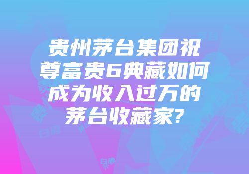 贵州茅台集团祝尊富贵6典藏如何成为收入过万的茅台收藏家?