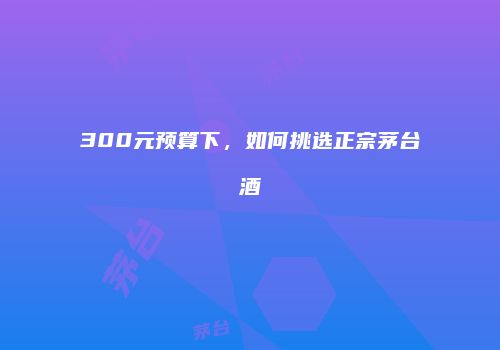 300元预算下，如何挑选正宗茅台酒
