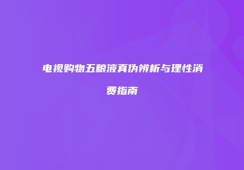 电视购物五粮液真伪辨析与理性消费指南