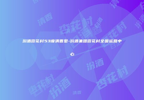 汾酒杏花村53度清香型-汾酒集团杏花村全国运营中心