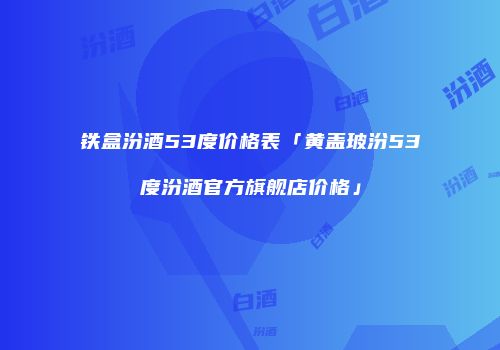 铁盒汾酒53度价格表「黄盖玻汾53度汾酒官方旗舰店价格」