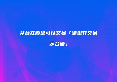 茅台在哪里可以交易「哪里有交易茅台酒」