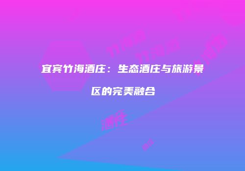宜宾竹海酒庄：生态酒庄与旅游景区的完美融合