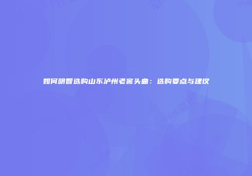 如何明智选购山东泸州老窖头曲：选购要点与建议