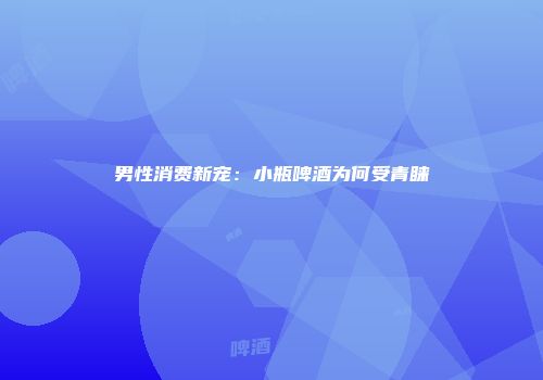 男性消费新宠：小瓶啤酒为何受青睐