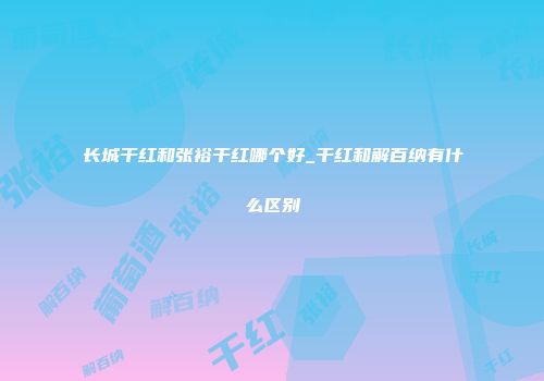 长城干红和张裕干红哪个好_干红和解百纳有什么区别