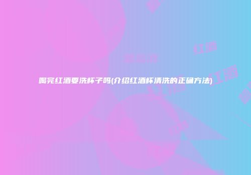 喝完红酒要洗杯子吗(介绍红酒杯清洗的正确方法)