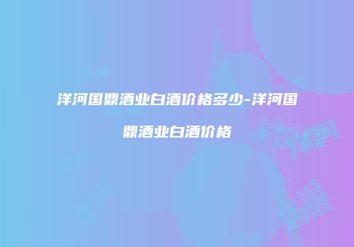 洋河国鼎酒业白酒价格多少-洋河国鼎酒业白酒价格
