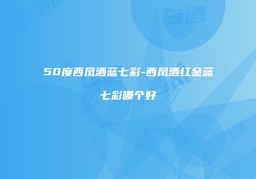 50度西凤酒蓝七彩-西凤酒红金蓝七彩哪个好