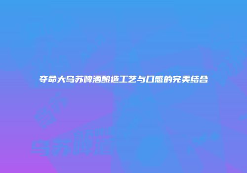 夺命大乌苏啤酒酿造工艺与口感的完美结合