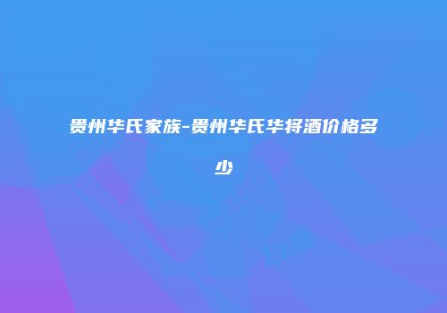 贵州华氏家族-贵州华氏华将酒价格多少