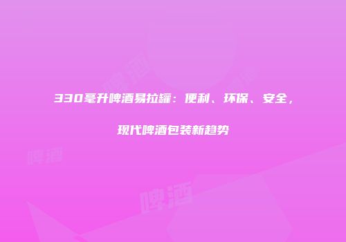 330毫升啤酒易拉罐：便利、环保、安全，现代啤酒包装新趋势