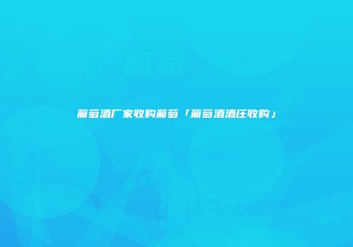 葡萄酒厂家收购葡萄「葡萄酒酒庄收购」