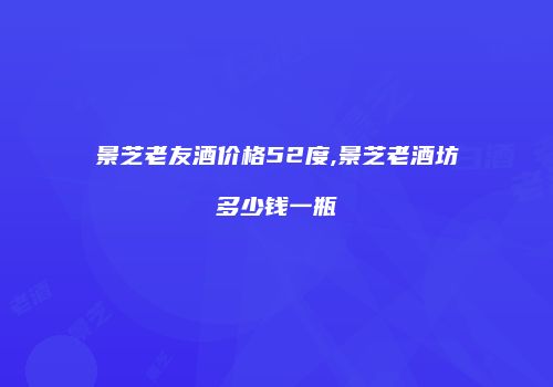 景芝老友酒价格52度,景芝老酒坊多少钱一瓶