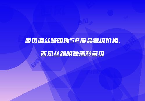 西凤酒丝路明珠52度品藏级价格,西凤丝路明珠酒醇藏级