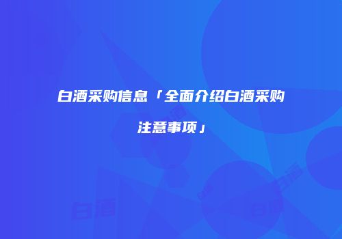 白酒采购信息「全面介绍白酒采购注意事项」