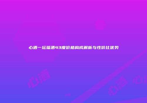 心酒一坛福酒43度价格构成解析与性价比优势
