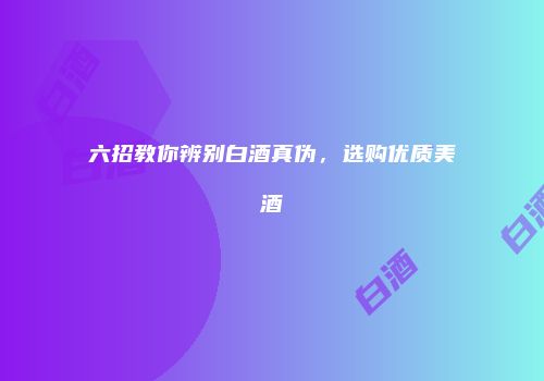 六招教你辨别白酒真伪，选购优质美酒
