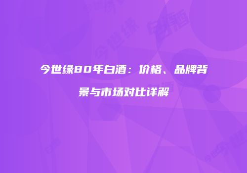 今世缘80年白酒：价格、品牌背景与市场对比详解