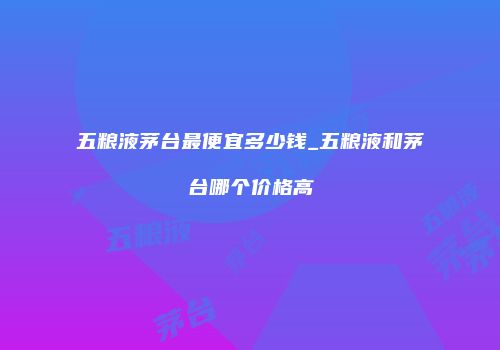 五粮液茅台最便宜多少钱_五粮液和茅台哪个价格高