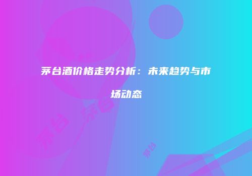 茅台酒价格走势分析：未来趋势与市场动态