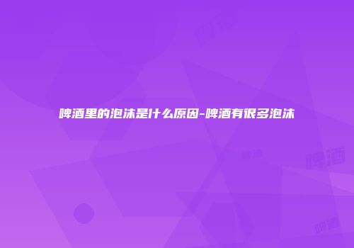 啤酒里的泡沫是什么原因-啤酒有很多泡沫