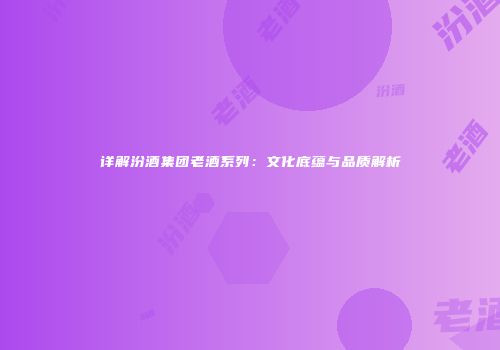 详解汾酒集团老酒系列：文化底蕴与品质解析
