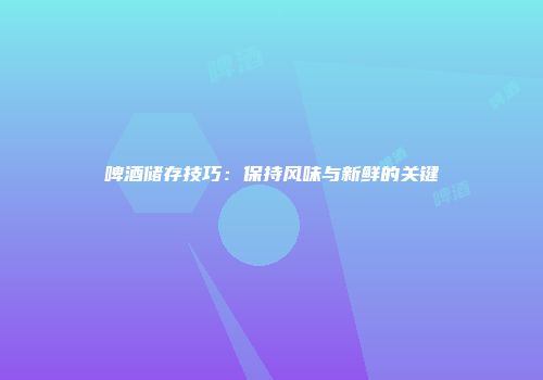 啤酒储存技巧：保持风味与新鲜的关键