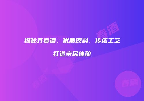 揭秘齐春酒：优质原料、传统工艺打造亲民佳酿