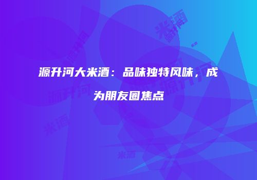 源升河大米酒：品味独特风味，成为朋友圈焦点