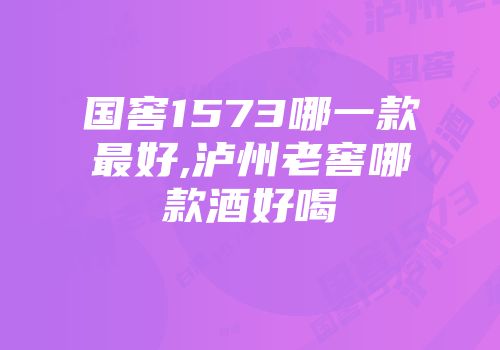 国窖1573哪一款最好,泸州老窖哪款酒好喝