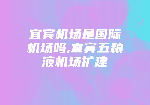 宜宾机场是国际机场吗,宜宾五粮液机场扩建