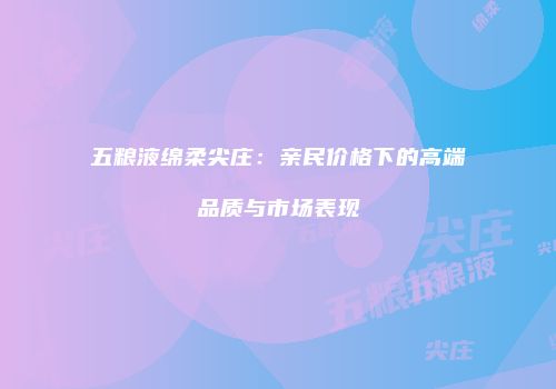 五粮液绵柔尖庄：亲民价格下的高端品质与市场表现
