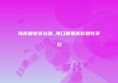 海南回收茅台酒_海口哪里高价回收茅台